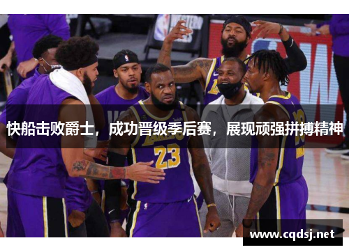 快船击败爵士，成功晋级季后赛，展现顽强拼搏精神